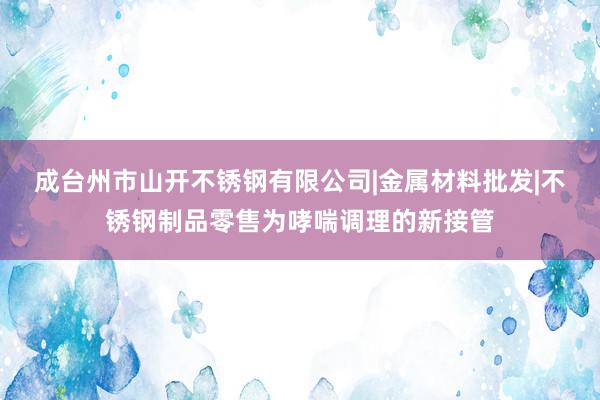 成台州市山开不锈钢有限公司|金属材料批发|不锈钢制品零售为哮喘调理的新接管