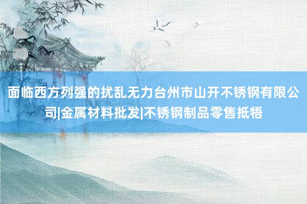 面临西方列强的扰乱无力台州市山开不锈钢有限公司|金属材料批发|不锈钢制品零售抵牾