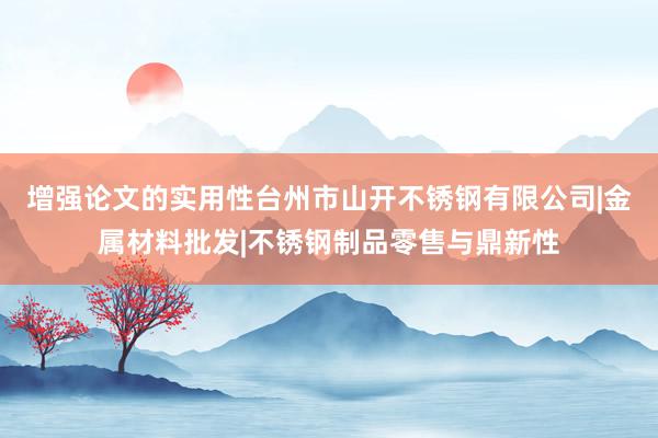 增强论文的实用性台州市山开不锈钢有限公司|金属材料批发|不锈钢制品零售与鼎新性