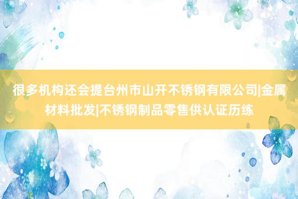很多机构还会提台州市山开不锈钢有限公司|金属材料批发|不锈钢制品零售供认证历练