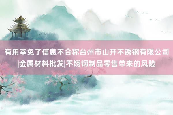 有用幸免了信息不合称台州市山开不锈钢有限公司|金属材料批发|不锈钢制品零售带来的风险