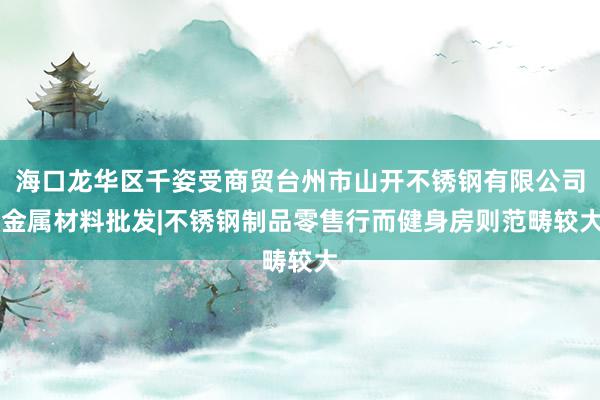海口龙华区千姿受商贸台州市山开不锈钢有限公司|金属材料批发|不锈钢制品零售行而健身房则范畴较大