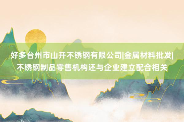 好多台州市山开不锈钢有限公司|金属材料批发|不锈钢制品零售机构还与企业建立配合相关