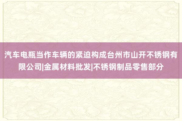 汽车电瓶当作车辆的紧迫构成台州市山开不锈钢有限公司|金属材料批发|不锈钢制品零售部分