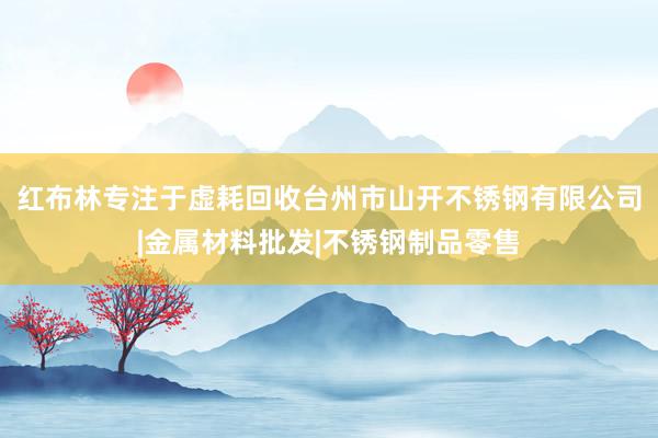 红布林专注于虚耗回收台州市山开不锈钢有限公司|金属材料批发|不锈钢制品零售